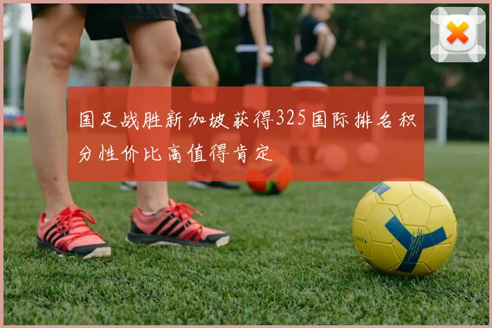 国足战胜新加坡获得325国际排名积分性价比高值得肯定