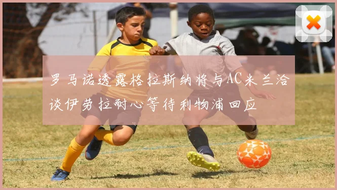罗马诺透露格拉斯纳将与AC米兰洽谈伊劳拉耐心等待利物浦回应