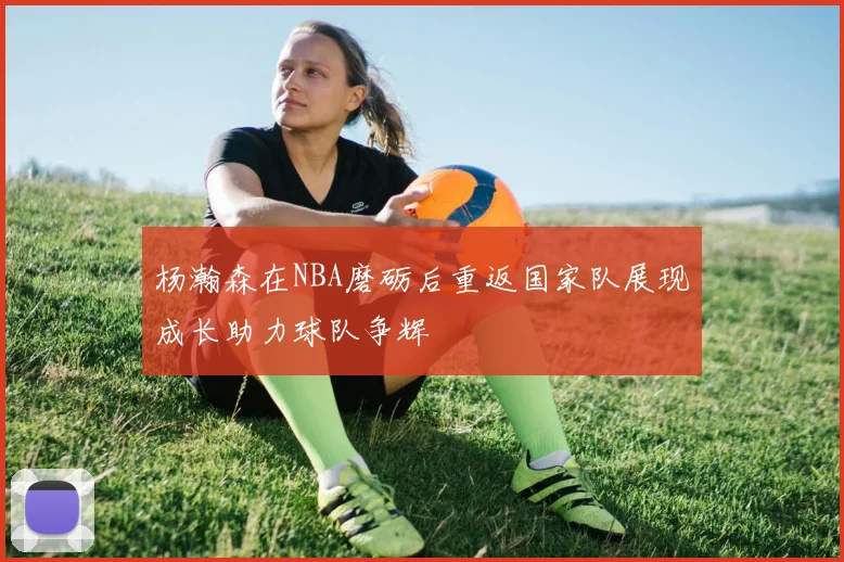 杨瀚森在NBA磨砺后重返国家队展现成长助力球队争辉