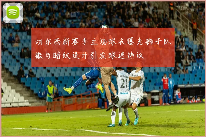 切尔西新赛季主场球衣曝光狮子队徽与暗纹设计引发球迷热议