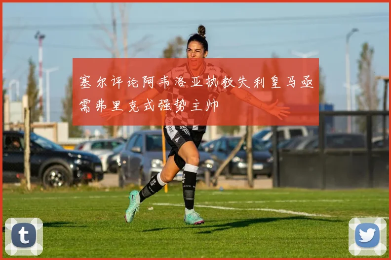 塞尔评论阿韦洛亚执教失利皇马亟需弗里克式强势主帅