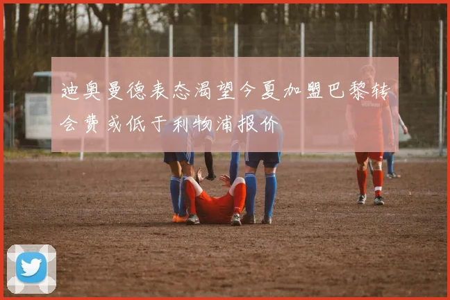 迪奥曼德表态渴望今夏加盟巴黎转会费或低于利物浦报价