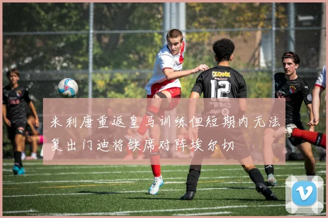 米利唐重返皇马训练但短期内无法复出门迪将缺席对阵埃尔切