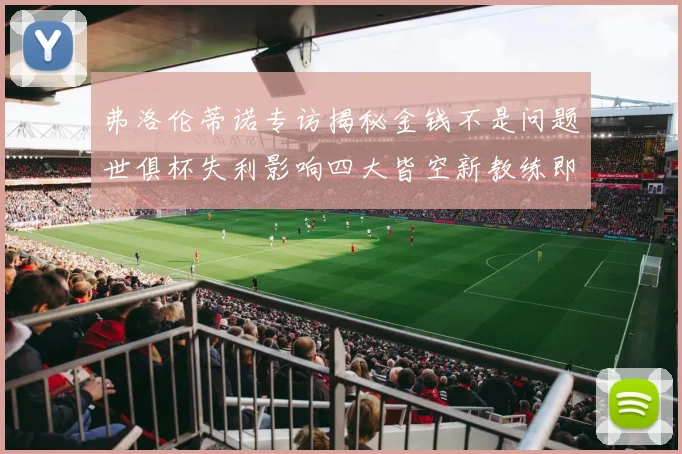 弗洛伦蒂诺专访揭秘金钱不是问题世俱杯失利影响四大皆空新教练即将到来