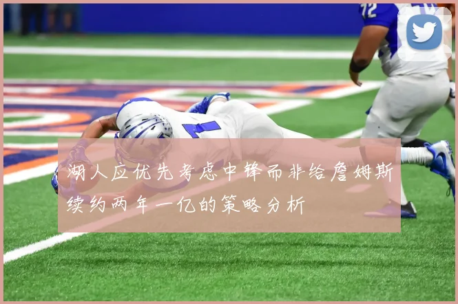 湖人应优先考虑中锋而非给詹姆斯续约两年一亿的策略分析