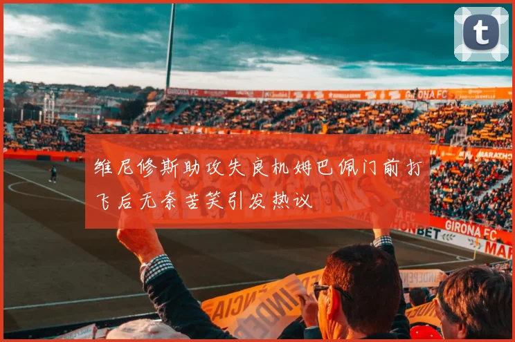维尼修斯助攻失良机姆巴佩门前打飞后无奈苦笑引发热议