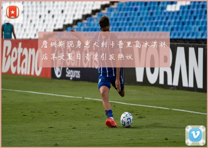詹姆斯现身意大利卡普里岛冰淇淋店享受夏日清凉引发热议