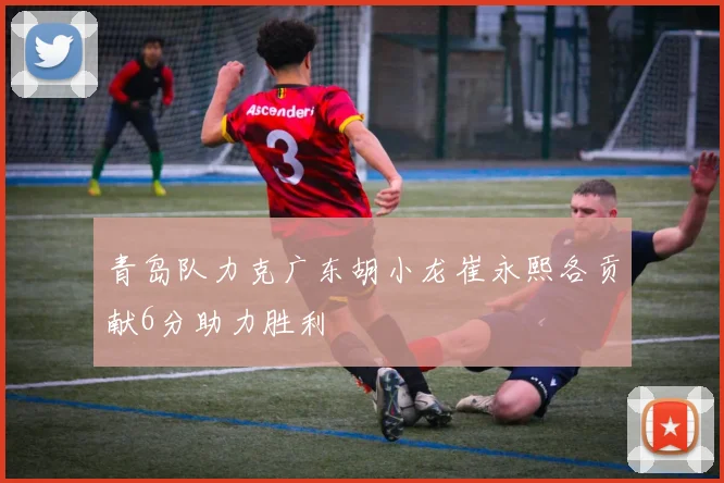 青岛队力克广东胡小龙崔永熙各贡献6分助力胜利