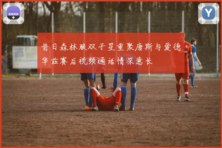昔日森林狼双子星重聚唐斯与爱德华兹赛后视频通话情深意长