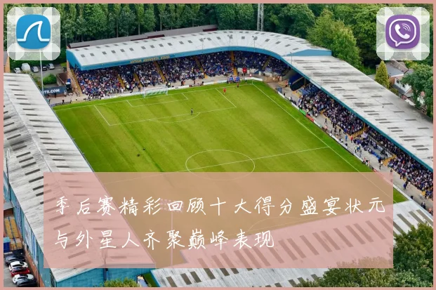 季后赛精彩回顾十大得分盛宴状元与外星人齐聚巅峰表现
