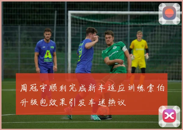 周冠宇顺利完成新车适应训练索伯升级包效果引发车迷热议