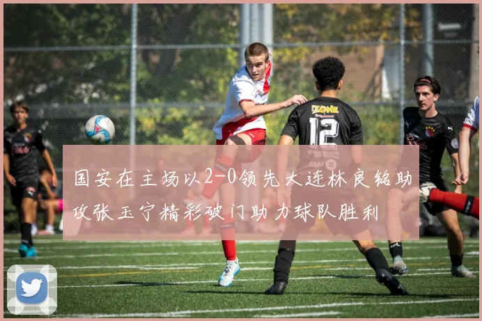 国安在主场以2-0领先大连林良铭助攻张玉宁精彩破门助力球队胜利