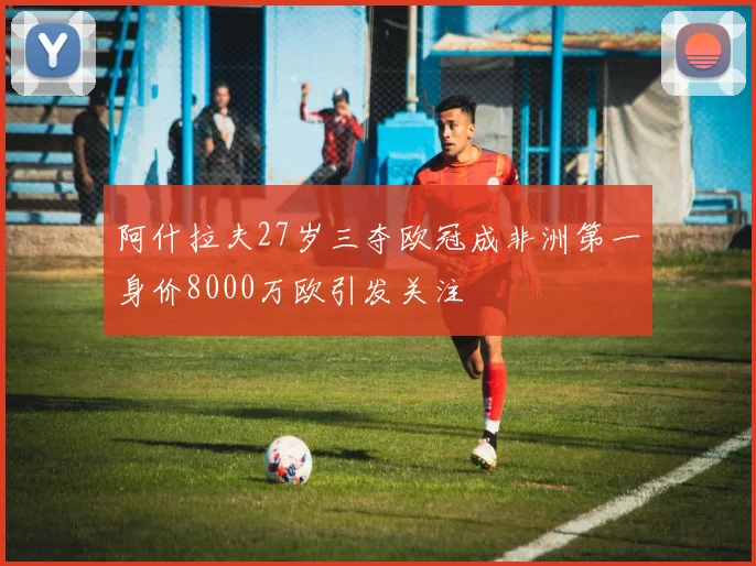 阿什拉夫27岁三夺欧冠成非洲第一身价8000万欧引发关注