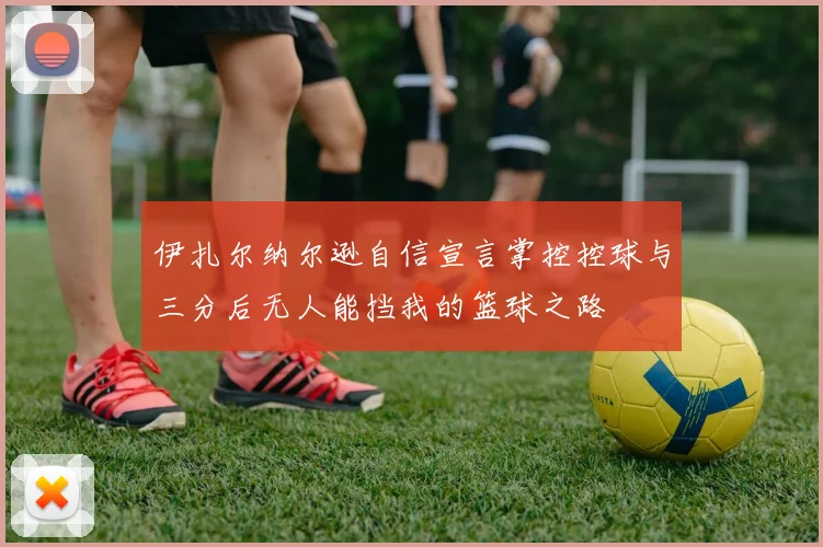伊扎尔纳尔逊自信宣言掌控控球与三分后无人能挡我的篮球之路
