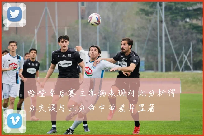 哈登季后赛主客场表现对比分析得分失误与三分命中率差异显著