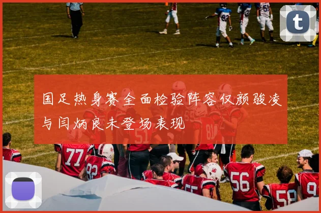 国足热身赛全面检验阵容仅颜骏凌与闫炳良未登场表现