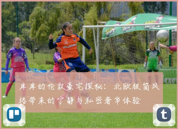 库库的伦敦豪宅探秘：北欧极简风格带来的宁静与私密奢华体验