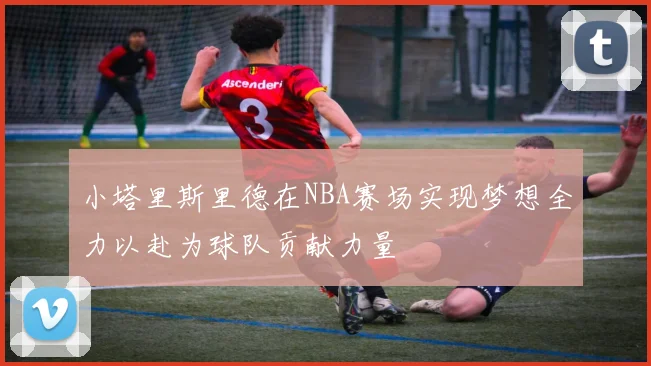 小塔里斯里德在NBA赛场实现梦想全力以赴为球队贡献力量