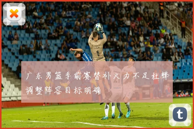 广东男篮季前赛替补火力不足杜锋调整阵容目标明确