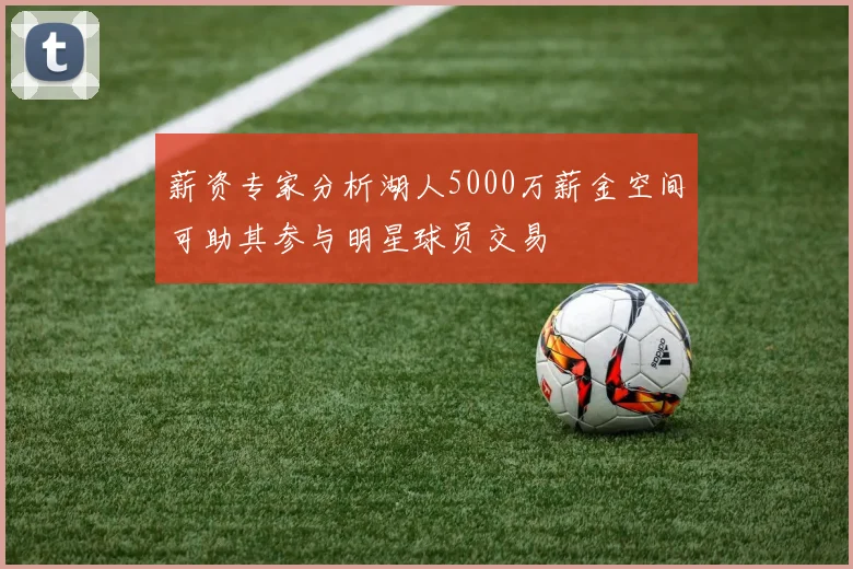 薪资专家分析湖人5000万薪金空间可助其参与明星球员交易