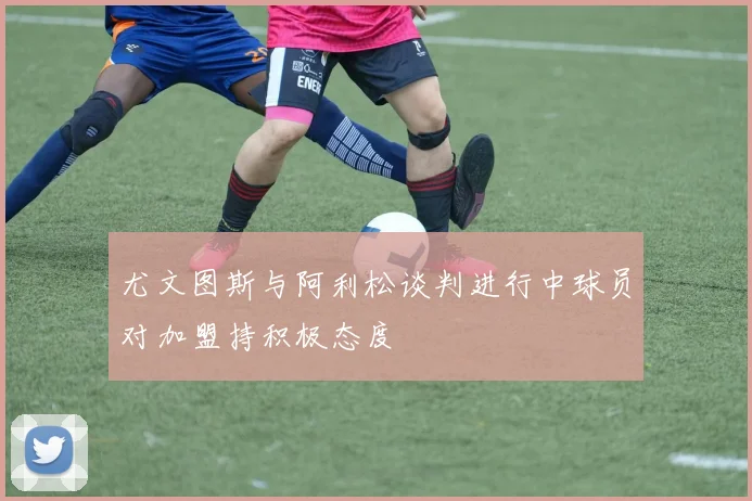 尤文图斯与阿利松谈判进行中球员对加盟持积极态度