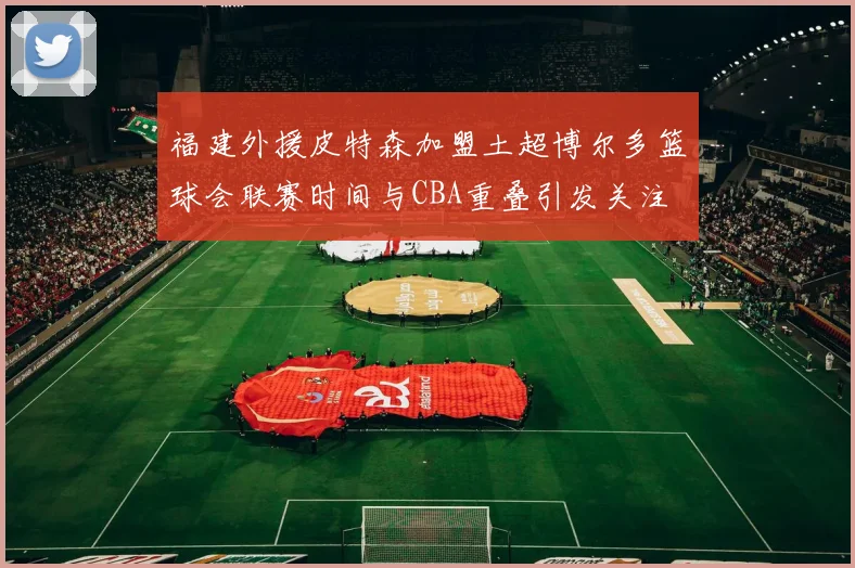 福建外援皮特森加盟土超博尔多篮球会联赛时间与CBA重叠引发关注