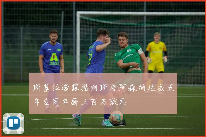 斯基拉透露措利斯与阿森纳达成五年合同年薪三百万欧元