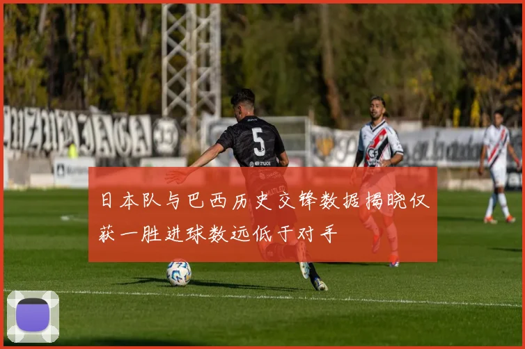 日本队与巴西历史交锋数据揭晓仅获一胜进球数远低于对手