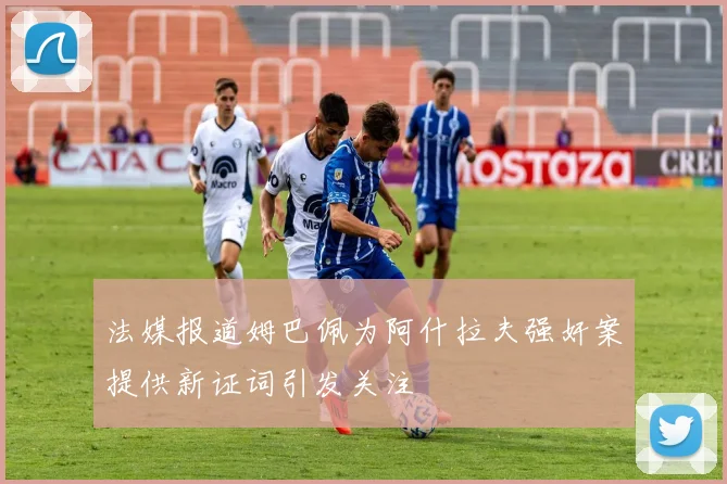 法媒报道姆巴佩为阿什拉夫强奸案提供新证词引发关注