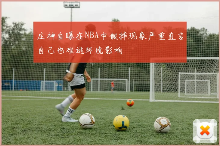 庄神自曝在NBA中假摔现象严重直言自己也难逃环境影响