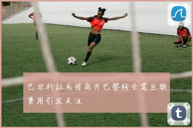 巴尔科拉或将离开巴黎转会需巨额费用引发关注