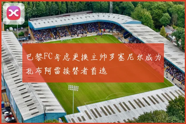 巴黎FC考虑更换主帅罗塞尼尔成为孔布阿雷接替者首选