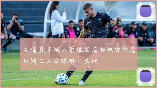 名嘴直言湖人管理层应拒绝续约詹姆斯三人分球难以为继
