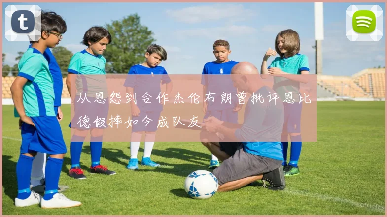 从恩怨到合作杰伦布朗曾批评恩比德假摔如今成队友