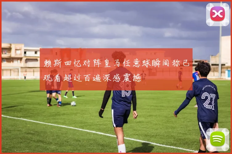 赖斯回忆对阵皇马任意球瞬间称已观看超过百遍深感震撼