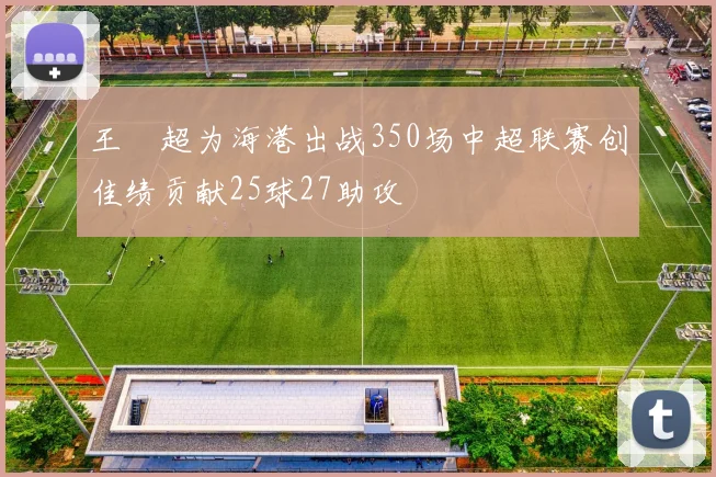 王燊超为海港出战350场中超联赛创佳绩贡献25球27助攻