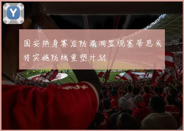 国安热身赛后防漏洞显现塞蒂恩或将实施防线重塑计划