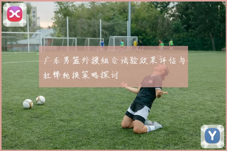广东男篮外援组合试验效果评估与杜锋轮换策略探讨