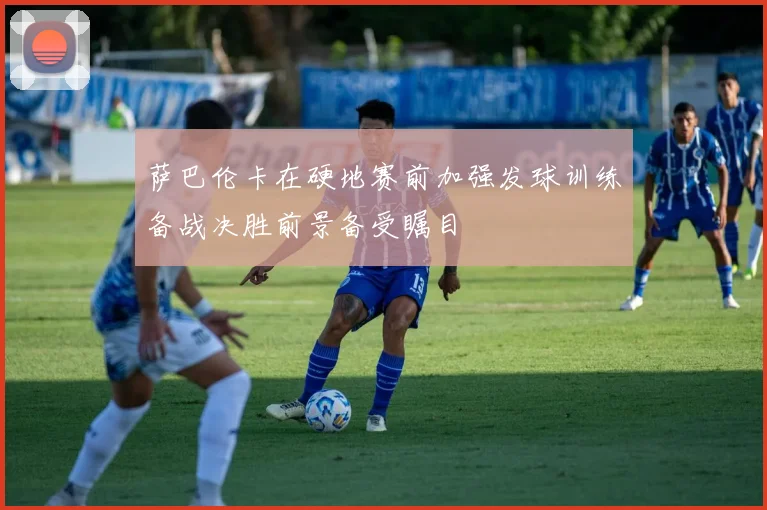 萨巴伦卡在硬地赛前加强发球训练备战决胜前景备受瞩目